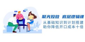 聚光投放底层逻辑课，从基础知识到计划搭建，助你降低开口成本十倍-江南创业网