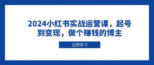 2024小红书实战运营课，起号到变现，做个赚钱的博主-江南创业网