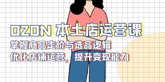 OZON 本土店运营课，掌握商品走价与选品逻辑，优化店铺运营，提升变现能力-江南创业网