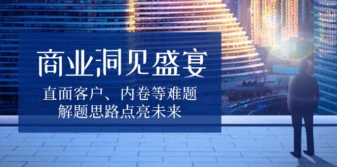 商业洞见盛宴，直面客户、内卷等难题，解题思路点亮未来-江南创业网