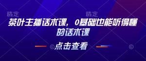 茶叶主播话术课，0基础也能听得懂的话术课-江南创业网