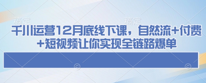 千川运营12月底线下课，自然流+付费+短视频让你实现全链路爆单-江南创业网