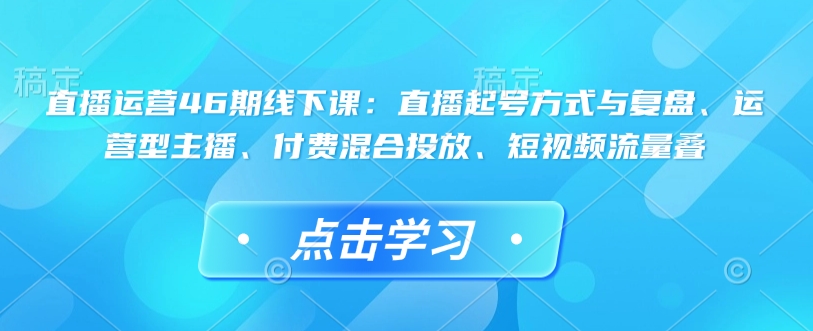 直播运营46期线下课：直播起号方式与复盘、运营型主播、付费混合投放、短视频流量叠-江南创业网