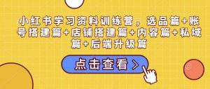 小红书学习资料训练营，选品篇+账号搭建篇+店铺搭建篇+内容篇+私域篇+后端升级篇-江南创业网