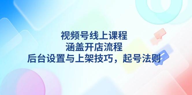 视频号线上课程详解，涵盖开店流程，后台设置与上架技巧，起号法则-江南创业网
