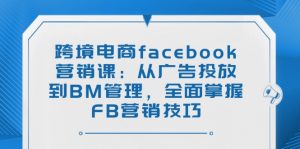 跨境电商facebook营销课：从广告投放到BM管理，全面掌握FB营销技巧-江南创业网