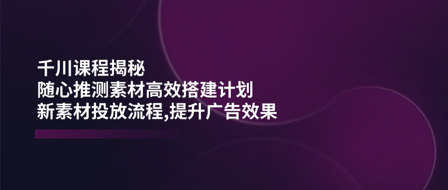 千川课程揭秘：随心推测素材高效搭建计划,新素材投放流程,提升广告效果-江南创业网