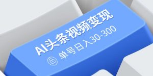 AI头条视频变现：AI原创搬运玩法，无需剪辑，多平台发布，单号日入30-300-江南创业网