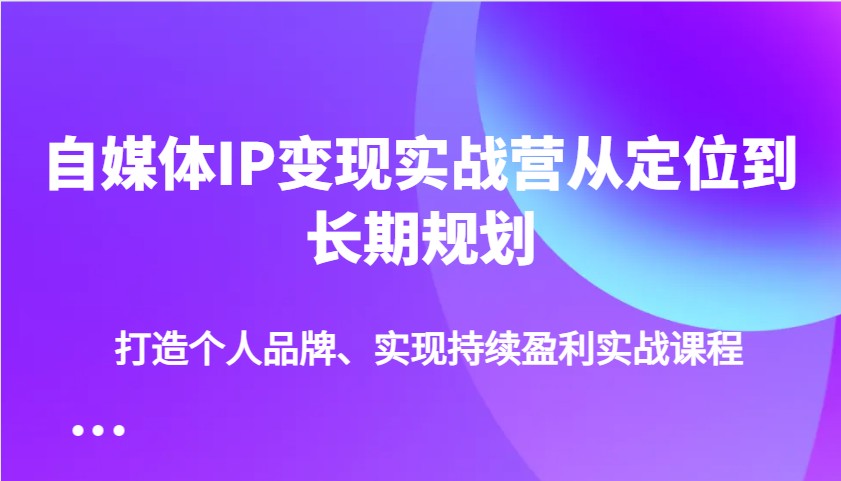 自媒体IP变现实战营从定位到长期规划，打造个人品牌、实现持续盈利实战课程-江南创业网