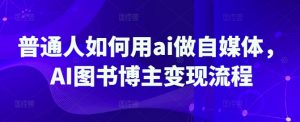 普通人如何用ai做自媒体，AI图书博主变现流程-江南创业网