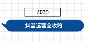 抖音运营全攻略，涵盖账号搭建、人设塑造、投流等，快速起号，实现变现-江南创业网
