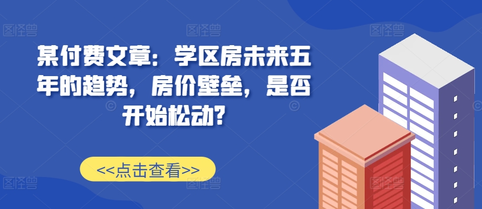 某付费文章：学区房未来五年的趋势，房价壁垒，是否开始松动?-江南创业网