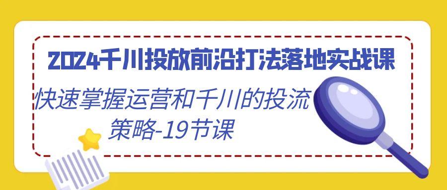 2024千川投放前沿打法落地实战课，快速掌握运营和千川的投流策略-19节课-江南创业网