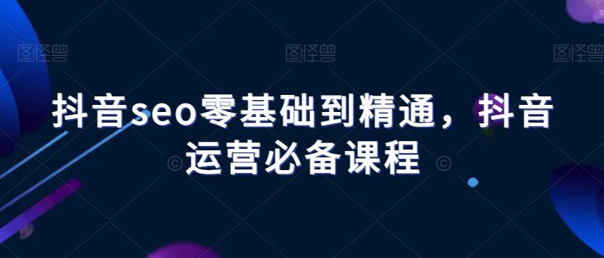 抖音seo零基础到精通，抖音运营必备课程-江南创业网
