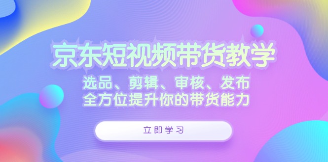 京东短视频带货教学：选品、剪辑、审核、发布，全方位提升你的带货能力-江南创业网