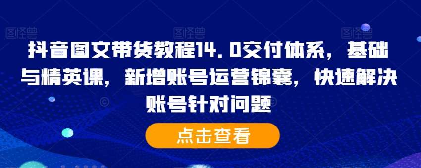 抖音图文带货教程14.0交付体系，基础与精英课，新增账号运营锦囊，快速解决账号针对问题-江南创业网