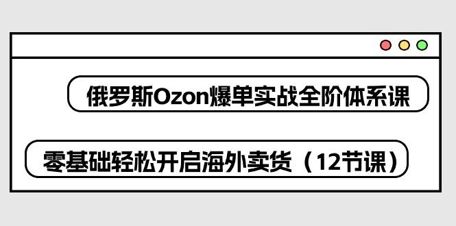 俄罗斯 Ozon-爆单实战全阶体系课，零基础轻松开启海外卖货(12节课-江南创业网