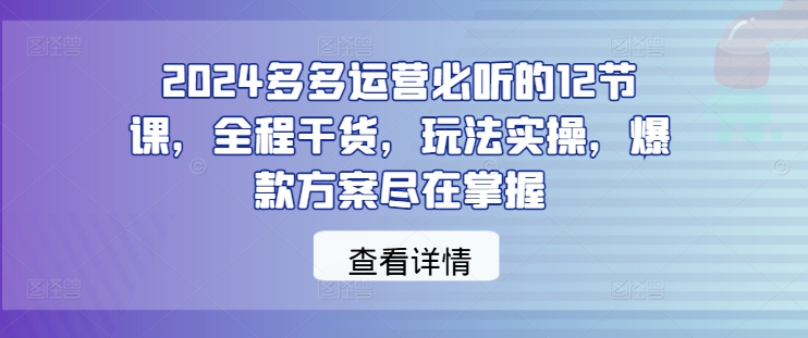 2024多多运营必听的12节课，全程干货，玩法实操，爆款方案尽在掌握-江南创业网