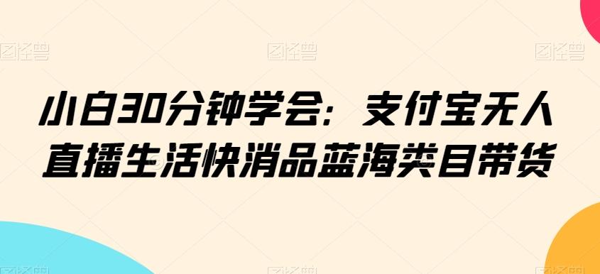 小白30分钟学会：支付宝无人直播生活快消品蓝海类目带货【揭秘】-江南创业网
