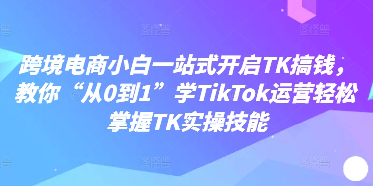 跨境电商小白一站式开启TK搞钱，教你“从0到1”学TikTok运营轻松掌握TK实操技能-江南创业网