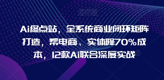 Ai终点站，全系统商业闭环矩阵打造，帮电商、实体降70%成本，12款Ai联合深度实战【0906更新】-江南创业网