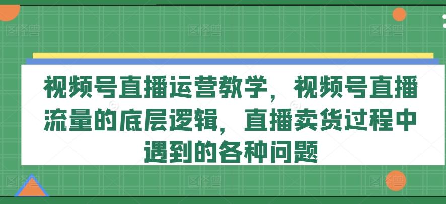 视频号直播运营教学，视频号直播流量的底层逻辑，直播卖货过程中遇到的各种问题-江南创业网