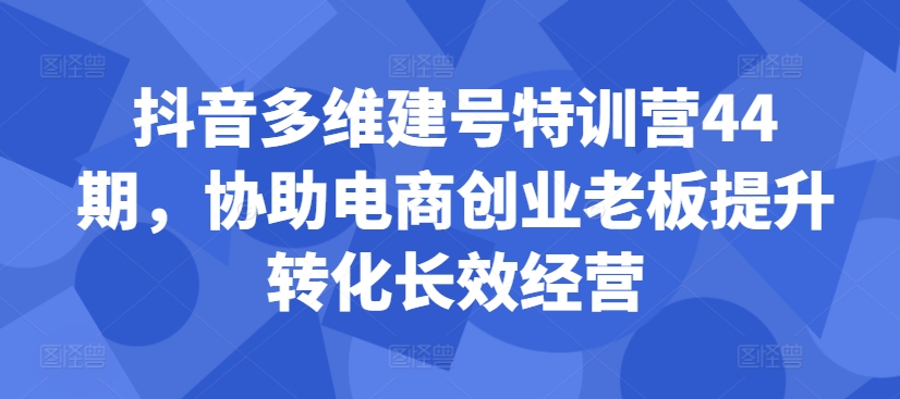 抖音多维建号特训营44期，协助电商创业老板提升转化长效经营-江南创业网