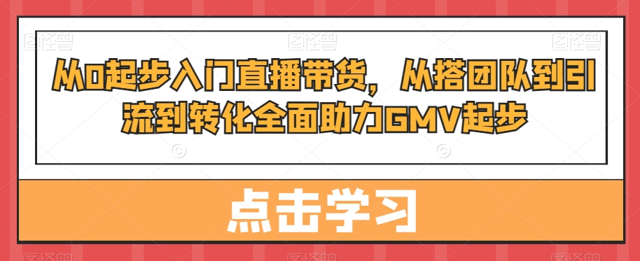 从0起步入门直播带货，​从搭团队到引流到转化全面助力GMV起步-江南创业网