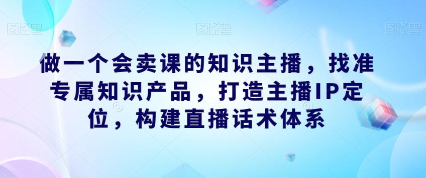 做一个会卖课的知识主播，找准专属知识产品，打造主播IP定位，构建直播话术体系-江南创业网