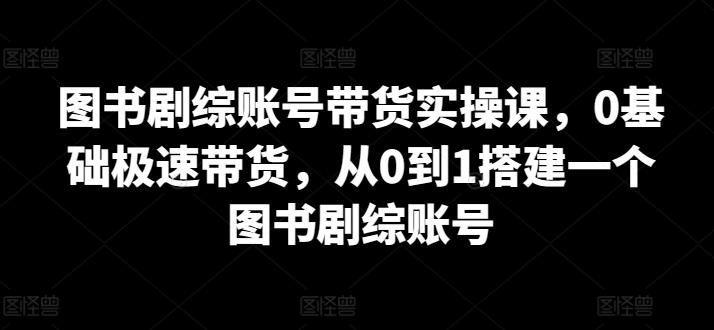 图书剧综账号带货实操课，0基础极速带货，从0到1搭建一个图书剧综账号-江南创业网