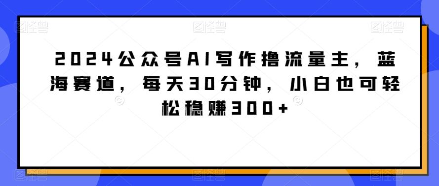 2024公众号AI写作撸流量主，蓝海赛道，每天30分钟，小白也可轻松稳赚300+【揭秘】-江南创业网
