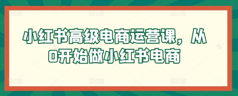 小红书高级电商运营课，从0开始做小红书电商-江南创业网