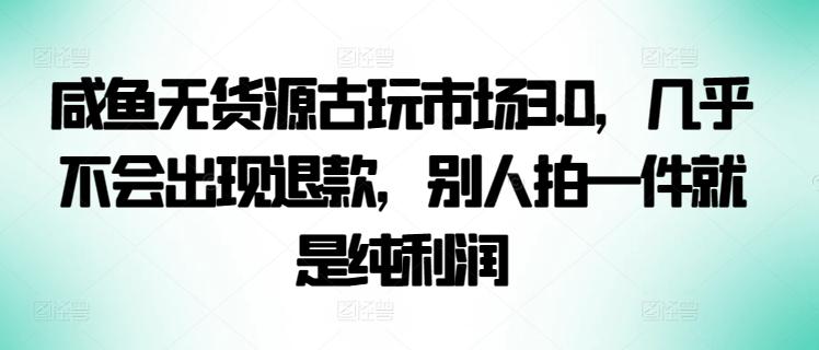咸鱼无货源古玩市场3.0，几乎不会出现退款，别人拍一件就是纯利润【揭秘】-江南创业网