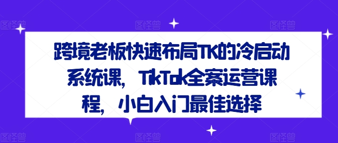 跨境老板快速布局TK的冷启动系统课，TikTok全案运营课程，小白入门最佳选择-江南创业网