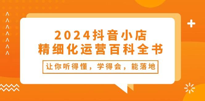 2024抖音小店-精细化运营百科全书：让你听得懂，学得会，能落地(34节课-江南创业网