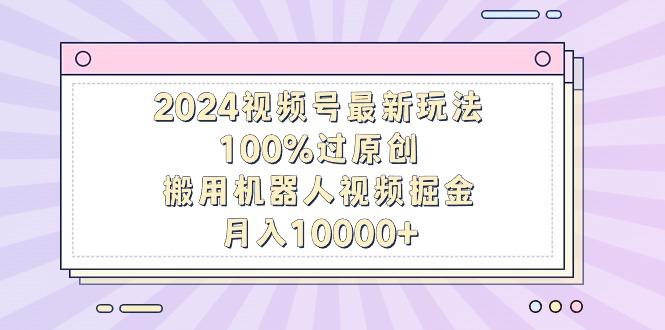 2024视频号最新玩法，100%过原创，搬用机器人视频掘金，月入10000+-江南创业网
