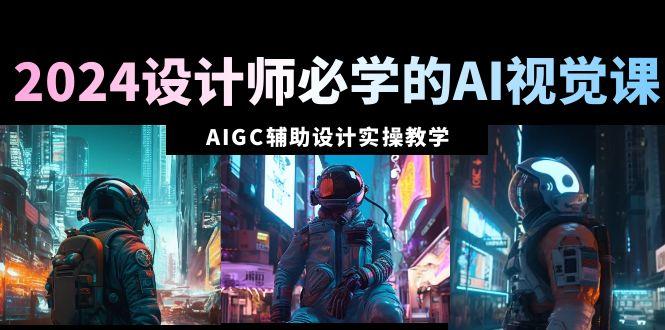 2024设计师必学的AI视觉课：AIGC辅助设计实操教学(66节课)-江南创业网