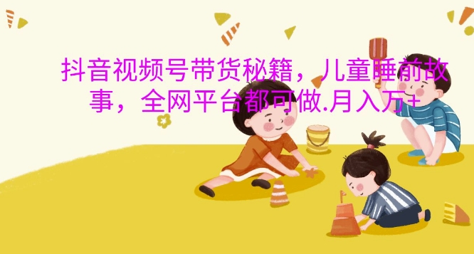 抖音视频号带货秘籍，儿童睡前故事，全网平台都可做，月入过W【揭秘】-江南创业网