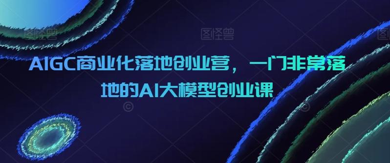 AIGC商业化落地创业营，一门非常落地的AI大模型创业课-江南创业网