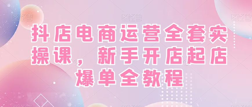 抖店电商运营全套实操课，新手开店起店爆单全教程-江南创业网