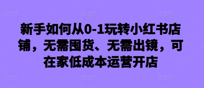 新手如何从0-1玩转小红书店铺，无需囤货、无需出镜，可在家低成本运营开店-江南创业网