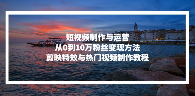 短视频制作与运营，从0到10万粉丝变现方法，剪映特效与热门视频制作教程-江南创业网