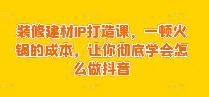 装修建材IP打造课，一顿火锅的成本，让你彻底学会怎么做抖音-江南创业网