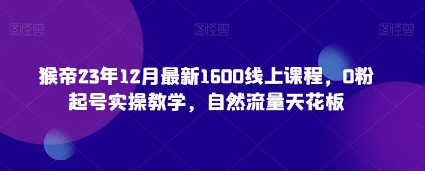 猴帝23年12月最新1600线上课程，0粉起号实操教学，自然流量天花板-江南创业网