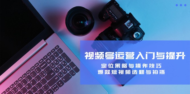 视频号运营入门与提升：定位策略与操作技巧，爆款短视频选题与拍摄-江南创业网