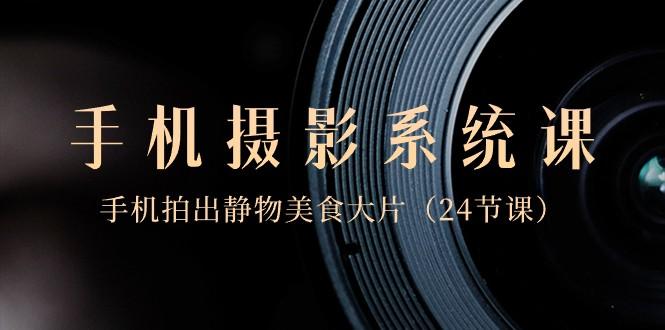 0基础手机摄影系统课，手机拍出静物美食大片（24节课）-江南创业网