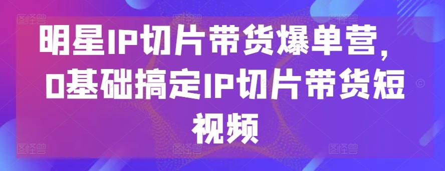 明星IP切片带货爆单营，0基础搞定IP切片带货短视频-江南创业网