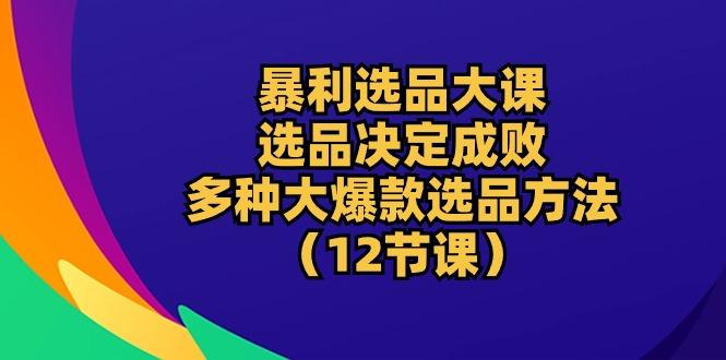 暴利 选品大课：选品决定成败，教你多种大爆款选品方法(12节课-江南创业网