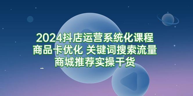 (9438期)2024抖店运营系统化课程：商品卡优化 关键词搜索流量商城推荐实操干货-江南创业网