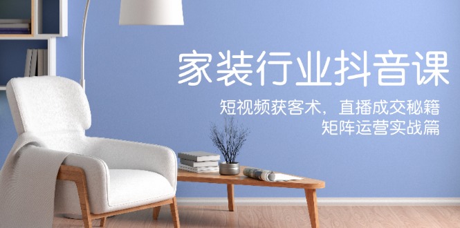 家装抖音课：短视频获客术，直播成交秘籍，矩阵运营实战篇-江南创业网